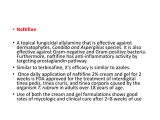 • Naftifine
• A topical fungicidal allylamine that is effective against
dermatophytes, Candida and Aspergillus species. It is also
effective against Gram-negative and Gram-positive bacteria.
Furthermore, naftifine has anti-inflammatory activity by
targeting prostaglandin pathway.
• Similar to terbinafine, it’s efficacy is similar to azoles.
• Once daily application of naftifine 2% cream and gel for 2
weeks is FDA approved for the treatment of interdigital
tinea pedis, tinea cruris, and tinea corporis caused by the
organism T. rubrum in adults over 18 years of age.
• Use of both the cream and gel formulations shows good
rates of mycologic and clinical cure after 2–8 weeks of use
 