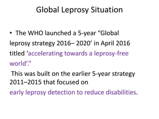 Global Leprosy Situation
• The WHO launched a 5-year “Global
leprosy strategy 2016– 2020’ in April 2016
titled ‘accelerating towards a leprosy-free
world’.”
This was built on the earlier 5-year strategy
2011–2015 that focused on
early leprosy detection to reduce disabilities.
 