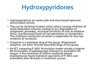 Hydroxypyridones
• Hydroxypyridones are weak acids and show broad-spectrum
antimicrobial activity.
• They act by chelating trivalent metal cations causing inhibition of
metal-dependent enzymes leading to less degradation of
cytoplasmic peroxides, increased sensitivity of cells to oxidative
stress, and decreased levels of iron permeases or transporters.
This multilevel mechanism of action is responsible for very low
incidence of resistance.
• Ciclopirox is a prototype drug of this group. Rilopiroxand
octopirox are other recently described drugs of this group.
• An RCT comparing P-3051 formulation (water-soluble ciclopirox
8% formulation in hydroxypropyl chitosan) to amorolfine 5%
lacquer in the treatment of mild-to-moderate toenail
onychomycosis found statistical superiority of P-3051 over
amorolfine after 48 weeks in treatment success.
 