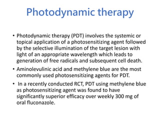 Photodynamic therapy
• Photodynamic therapy (PDT) involves the systemic or
topical application of a photosensitizing agent followed
by the selective illumination of the target lesion with
light of an appropriate wavelength which leads to
generation of free radicals and subsequent cell death.
• Aminolevulinic acid and methylene blue are the most
commonly used photosensitizing agents for PDT.
• In a recently conducted RCT, PDT using methylene blue
as photosensitizing agent was found to have
significantly superior efficacy over weekly 300 mg of
oral fluconazole.
 