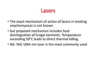 Lasers
• The exact mechanism of action of lasers in treating
onychomycosis is not known
• but proposed mechanism includes heat
disintegration of fungal elements. Temperature
exceeding 50°C leads to direct thermal killing.
• Nd: YAG 1064 nm laser is the most commonly used
 
