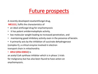 Future prospects
A recently developed novelantifungal drug,
ME1111, fulfils the characteristics of
• an ideal antifungal drug for onychomycosis
• it has potent antidermatophyte activity,
• low molecular weight leading to increased penetration, and
• maintaining good inhibitory activity even in the presence of keratin.
• It primarily acts by the inhibition of succinate dehydrogenase
(complex II), a critical enzyme involved in electron
transport chain in mitochondria.
• AR12 (OSU-03012) is
an acetyl CoA synthase inhibitor which is in phase 1 trials
for malignancy but has also been found to have action on
onychomycosis.
 