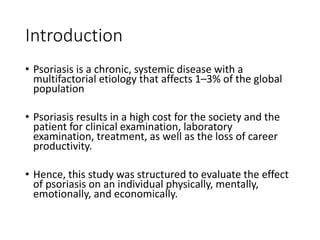 Introduction
• Psoriasis is a chronic, systemic disease with a
multifactorial etiology that affects 1–3% of the global
population
• Psoriasis results in a high cost for the society and the
patient for clinical examination, laboratory
examination, treatment, as well as the loss of career
productivity.
• Hence, this study was structured to evaluate the effect
of psoriasis on an individual physically, mentally,
emotionally, and economically.
 