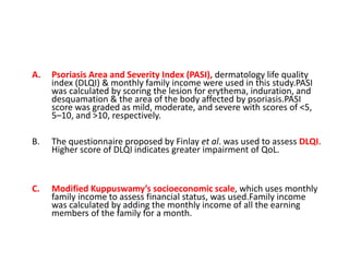 A. Psoriasis Area and Severity Index (PASI), dermatology life quality
index (DLQI) & monthly family income were used in this study.PASI
was calculated by scoring the lesion for erythema, induration, and
desquamation & the area of the body affected by psoriasis.PASI
score was graded as mild, moderate, and severe with scores of <5,
5–10, and >10, respectively.
B. The questionnaire proposed by Finlay et al. was used to assess DLQI.
Higher score of DLQI indicates greater impairment of QoL.
C. Modified Kuppuswamy’s socioeconomic scale, which uses monthly
family income to assess financial status, was used.Family income
was calculated by adding the monthly income of all the earning
members of the family for a month.
 