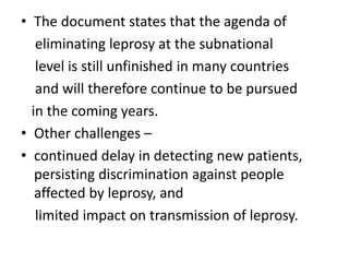 • The document states that the agenda of
eliminating leprosy at the subnational
level is still unfinished in many countries
and will therefore continue to be pursued
in the coming years.
• Other challenges –
• continued delay in detecting new patients,
persisting discrimination against people
affected by leprosy, and
limited impact on transmission of leprosy.
 