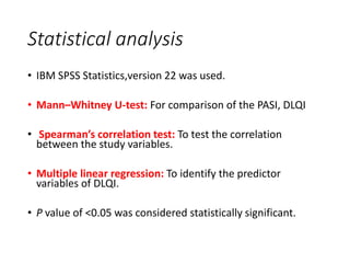 Statistical analysis
• IBM SPSS Statistics,version 22 was used.
• Mann–Whitney U-test: For comparison of the PASI, DLQI
• Spearman’s correlation test: To test the correlation
between the study variables.
• Multiple linear regression: To identify the predictor
variables of DLQI.
• P value of <0.05 was considered statistically significant.
 