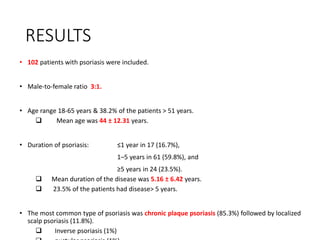 RESULTS
• 102 patients with psoriasis were included.
• Male-to-female ratio 3:1.
• Age range 18-65 years & 38.2% of the patients > 51 years.
 Mean age was 44 ± 12.31 years.
• Duration of psoriasis: ≤1 year in 17 (16.7%),
1–5 years in 61 (59.8%), and
≥5 years in 24 (23.5%).
 Mean duration of the disease was 5.16 ± 6.42 years.
 23.5% of the patients had disease> 5 years.
• The most common type of psoriasis was chronic plaque psoriasis (85.3%) followed by localized
scalp psoriasis (11.8%).
 Inverse psoriasis (1%)
 