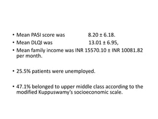 • Mean PASI score was 8.20 ± 6.18.
• Mean DLQI was 13.01 ± 6.95,
• Mean family income was INR 15570.10 ± INR 10081.82
per month.
• 25.5% patients were unemployed.
• 47.1% belonged to upper middle class according to the
modified Kuppuswamy’s socioeconomic scale.
 