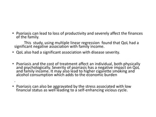 • Psoriasis can lead to loss of productivity and severely affect the finances
of the family.
This study, using multiple linear regression found that QoL had a
significant negative association with family income.
• QoL also had a significant association with disease severity.
• Psoriasis and the cost of treatment affect an individual, both physically
and psychologically. Severity of psoriasis has a negative impact on QoL
and family income. It may also lead to higher cigarette smoking and
alcohol consumption which adds to the economic burden
.
• Psoriasis can also be aggravated by the stress associated with low
financial status as well leading to a self-enhancing vicious cycle.
 