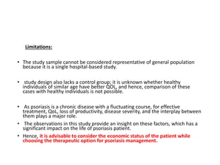 Limitations:
• The study sample cannot be considered representative of general population
because it is a single hospital-based study.
• study design also lacks a control group; it is unknown whether healthy
individuals of similar age have better QOL, and hence, comparison of these
cases with healthy individuals is not possible.
• As psoriasis is a chronic disease with a fluctuating course, for effective
treatment, QoL, loss of productivity, disease severity, and the interplay between
them plays a major role.
• The observations in this study provide an insight on these factors, which has a
significant impact on the life of psoriasis patient.
• Hence, it is advisable to consider the economic status of the patient while
choosing the therapeutic option for psoriasis management.
 