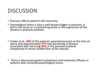DISCUSSION
• Psoriasis affects patient’s life massively.
• Psychological stress is also a well-known trigger in psoriasis. It
forms the cause or a maintaining factor in the expression of the
disease in psoriasis patients.
• Farber et al., 40% of the patients reported psoriasis at the time of
worry and approximately 37% had worsening of disease
associated with worrying.80% of the psoriasis patients
complained of stress-related flare of the disease.
• There is decreased patient compliance and treatment efficacy in
patients with comorbid psychological stress.
 