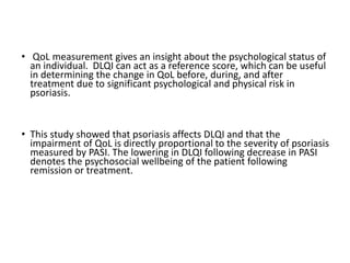 • QoL measurement gives an insight about the psychological status of
an individual. DLQI can act as a reference score, which can be useful
in determining the change in QoL before, during, and after
treatment due to significant psychological and physical risk in
psoriasis.
• This study showed that psoriasis affects DLQI and that the
impairment of QoL is directly proportional to the severity of psoriasis
measured by PASI. The lowering in DLQI following decrease in PASI
denotes the psychosocial wellbeing of the patient following
remission or treatment.
 