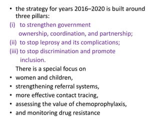 • the strategy for years 2016–2020 is built around
three pillars:
(i) to strengthen government
ownership, coordination, and partnership;
(ii) to stop leprosy and its complications;
(iii) to stop discrimination and promote
inclusion.
There is a special focus on
• women and children,
• strengthening referral systems,
• more effective contact tracing,
• assessing the value of chemoprophylaxis,
• and monitoring drug resistance
 