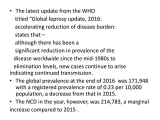 • The latest update from the WHO
titled “Global leprosy update, 2016:
accelerating reduction of disease burden:
states that –
although there has been a
significant reduction in prevalence of the
disease worldwide since the mid-1980s to
elimination levels, new cases continue to arise
indicating continued transmission.
• The global prevalence at the end of 2016 was 171,948
with a registered prevalence rate of 0.23 per 10,000
population, a decrease from that in 2015.
• The NCD in the year, however, was 214,783, a marginal
increase compared to 2015 .
 