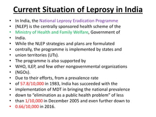 Current Situation of Leprosy in India
• In India, the National Leprosy Eradication Programme
• (NLEP) is the centrally sponsored health scheme of the
• Ministry of Health and Family Welfare, Government of
• India.
• While the NLEP strategies and plans are formulated
• centrally, the programme is implemented by states and
• union territories (UTs).
• The programme is also supported by
• WHO, ILEP, and few other nongovernmental organizations
• (NGOs).
• Due to their efforts, from a prevalence rate
• of 57.8/10,000 in 1983, India has succeeded with the
• implementation of MDT in bringing the national prevalence
• down to “elimination as a public health problem” of less
• than 1/10,000 in December 2005 and even further down to
• 0.66/10,000 in 2016.
 