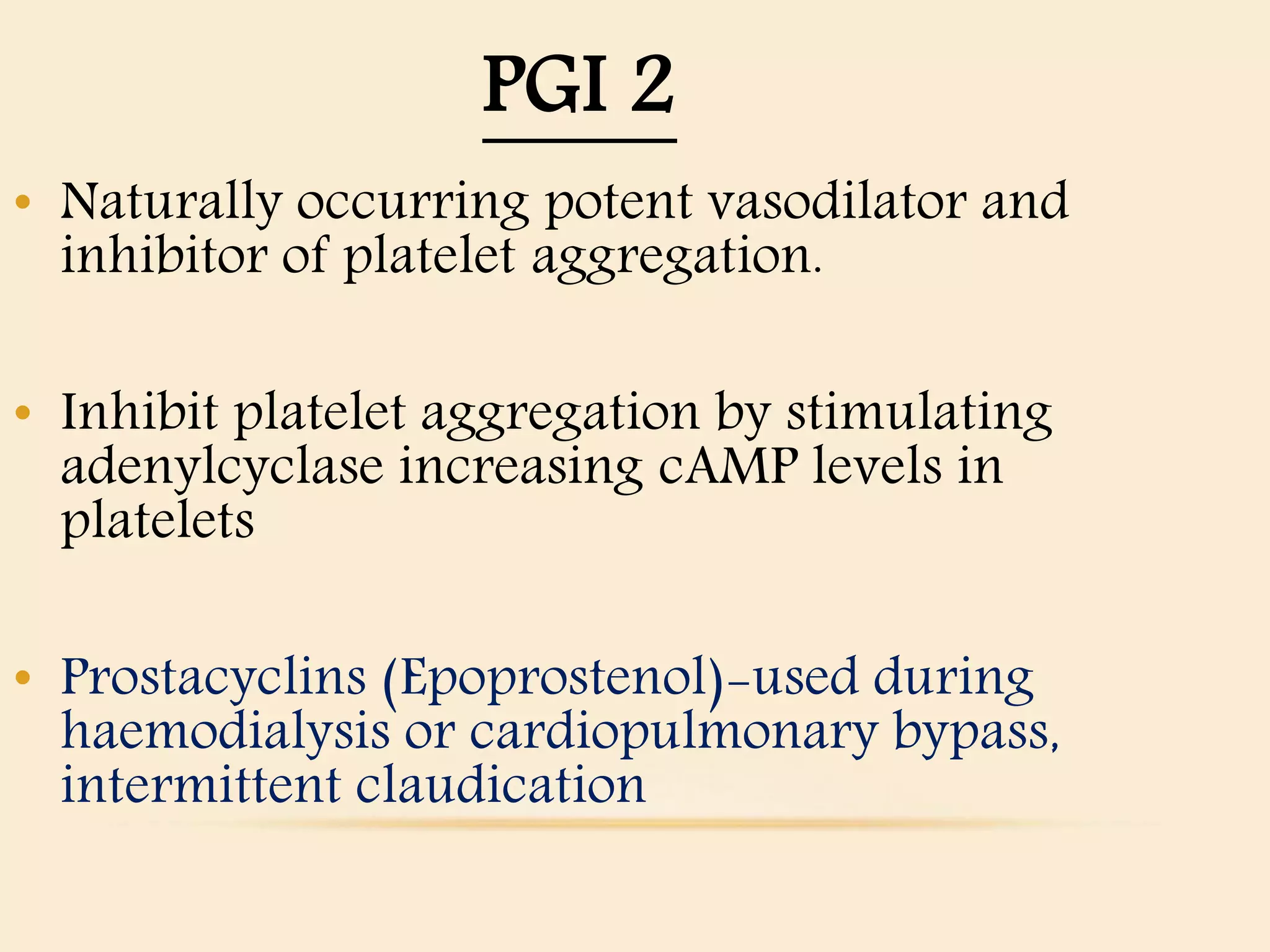 PGI 2
• Naturally occurring potent vasodilator and
inhibitor of platelet aggregation.
• Inhibit platelet aggregation by stimulating
adenylcyclase increasing cAMP levels in
platelets
• Prostacyclins (Epoprostenol)-used during
haemodialysis or cardiopulmonary bypass,
intermittent claudication
 
