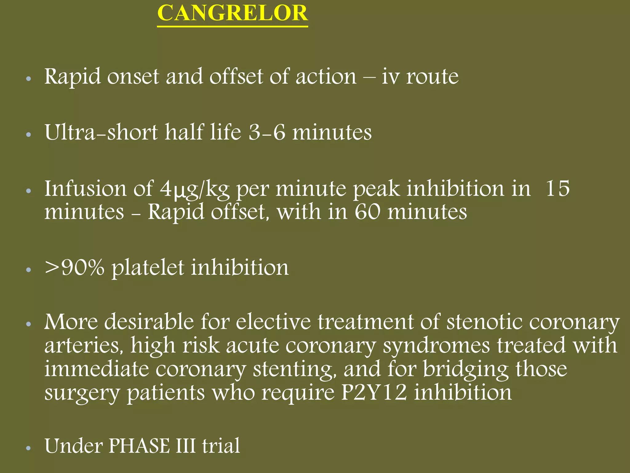 CANGRELOR
• Rapid onset and offset of action – iv route
• Ultra-short half life 3-6 minutes
• Infusion of 4μg/kg per minute peak inhibition in 15
minutes - Rapid offset, with in 60 minutes
• >90% platelet inhibition
• More desirable for elective treatment of stenotic coronary
arteries, high risk acute coronary syndromes treated with
immediate coronary stenting, and for bridging those
surgery patients who require P2Y12 inhibition
• Under PHASE III trial
 
