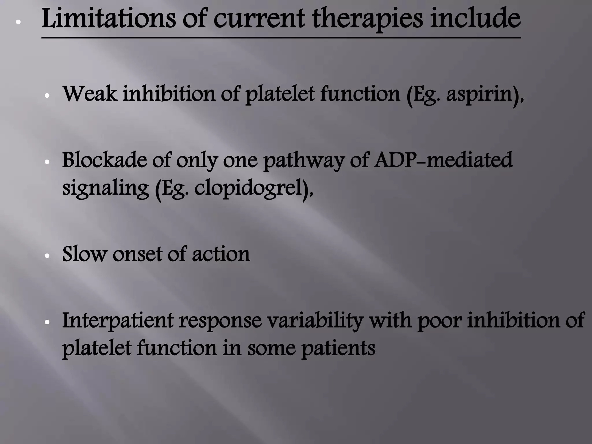 • Limitations of current therapies include
• Weak inhibition of platelet function (Eg. aspirin),
• Blockade of only one pathway of ADP-mediated
signaling (Eg. clopidogrel),
• Slow onset of action
• Interpatient response variability with poor inhibition of
platelet function in some patients
 