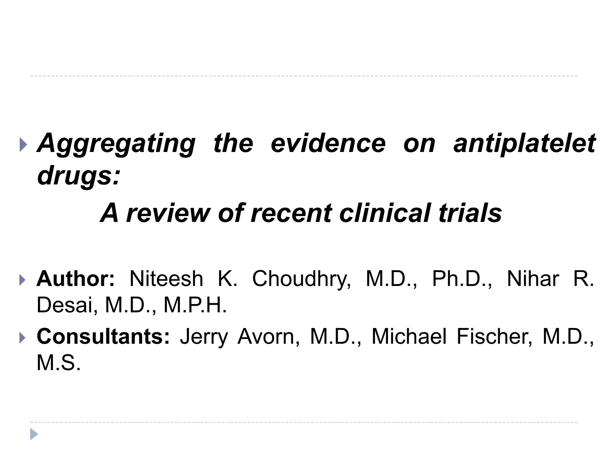  Aggregating the evidence on antiplatelet
drugs:
A review of recent clinical trials
 Author: Niteesh K. Choudhry, M.D., Ph.D., Nihar R.
Desai, M.D., M.P.H.
 Consultants: Jerry Avorn, M.D., Michael Fischer, M.D.,
M.S.
 