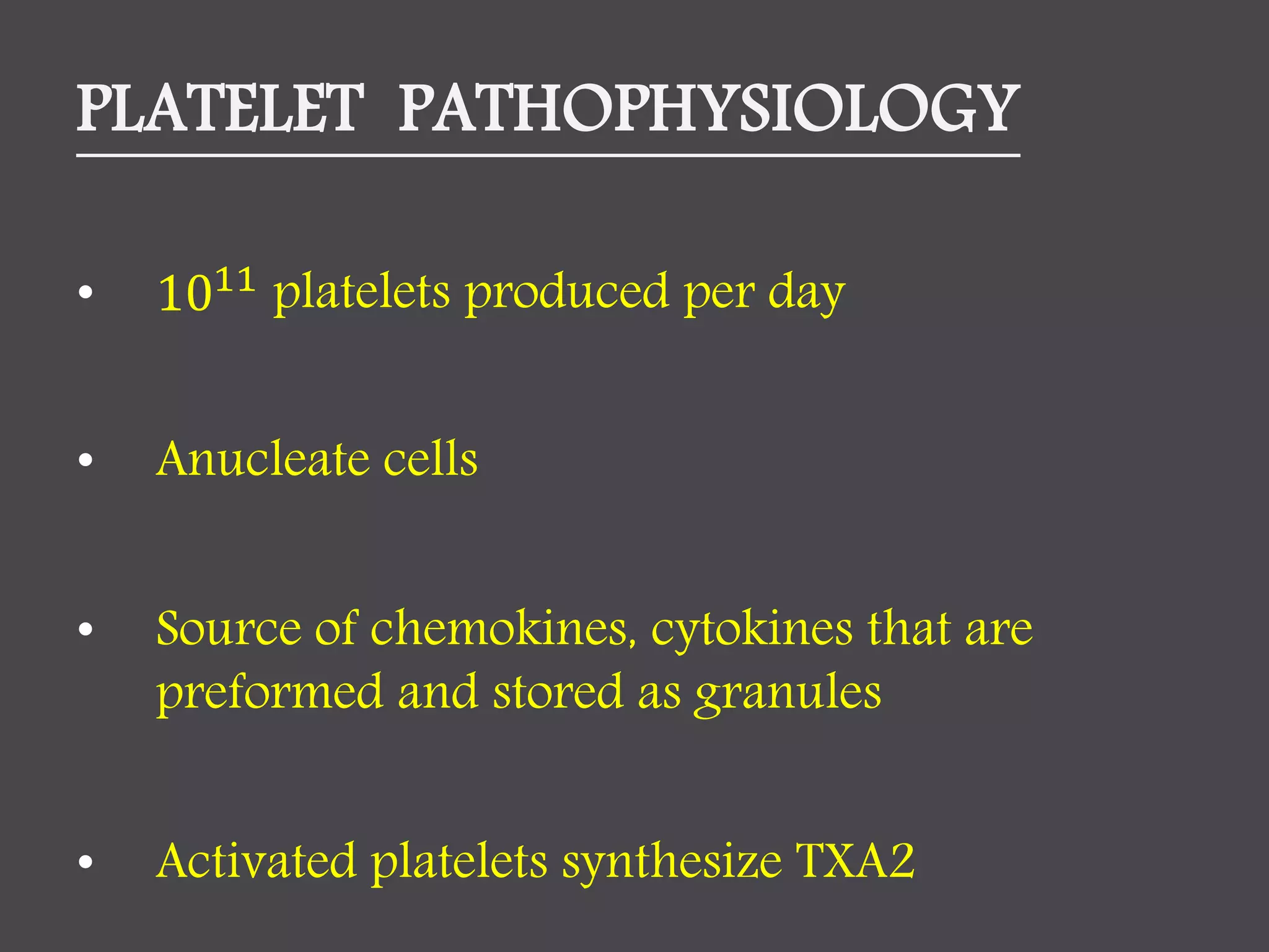 PLATELET PATHOPHYSIOLOGY
• 1011
platelets produced per day
• Anucleate cells
• Source of chemokines, cytokines that are
preformed and stored as granules
• Activated platelets synthesize TXA2
 