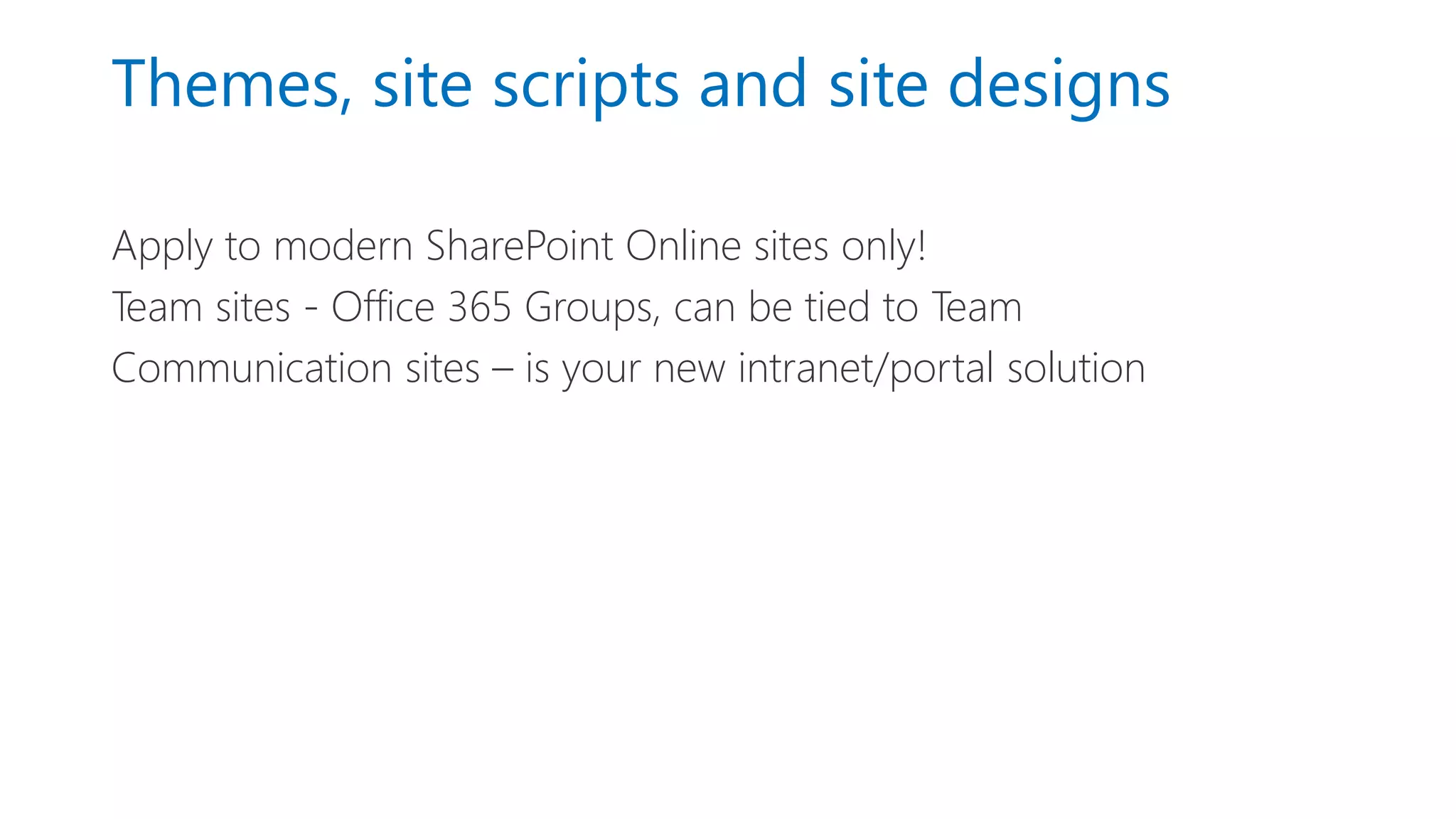 Themes, site scripts and site designs
Apply to modern SharePoint Online sites only!
Team sites - Office 365 Groups, can be tied to Team
Communication sites – is your new intranet/portal solution
 