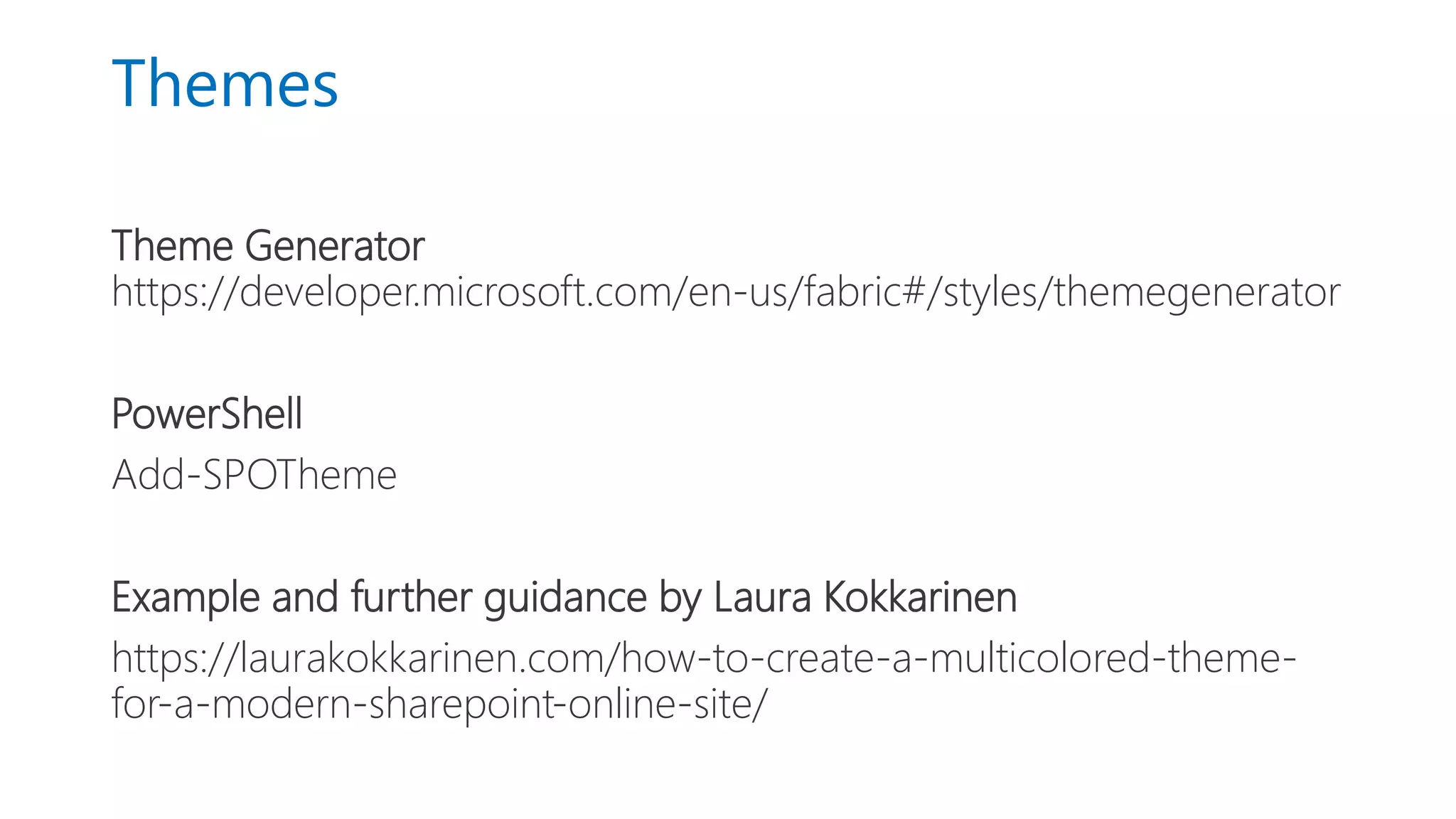 Themes
Theme Generator
https://developer.microsoft.com/en-us/fabric#/styles/themegenerator
PowerShell
Add-SPOTheme
Example and further guidance by Laura Kokkarinen
https://laurakokkarinen.com/how-to-create-a-multicolored-theme-
for-a-modern-sharepoint-online-site/
 