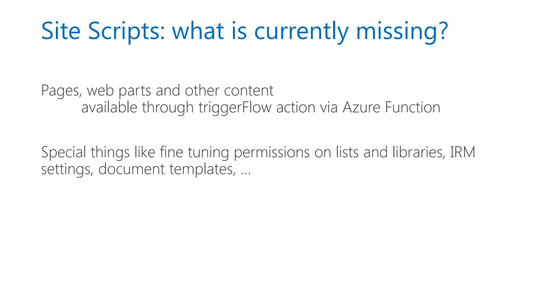 Site Scripts: what is currently missing?
Pages, web parts and other content
available through triggerFlow action via Azure Function
Special things like fine tuning permissions on lists and libraries, IRM
settings, document templates, …
 