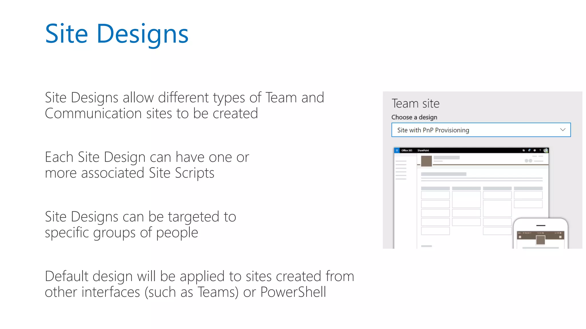 Site Designs
Site Designs allow different types of Team and
Communication sites to be created
Each Site Design can have one or
more associated Site Scripts
Site Designs can be targeted to
specific groups of people
Default design will be applied to sites created from
other interfaces (such as Teams) or PowerShell
 