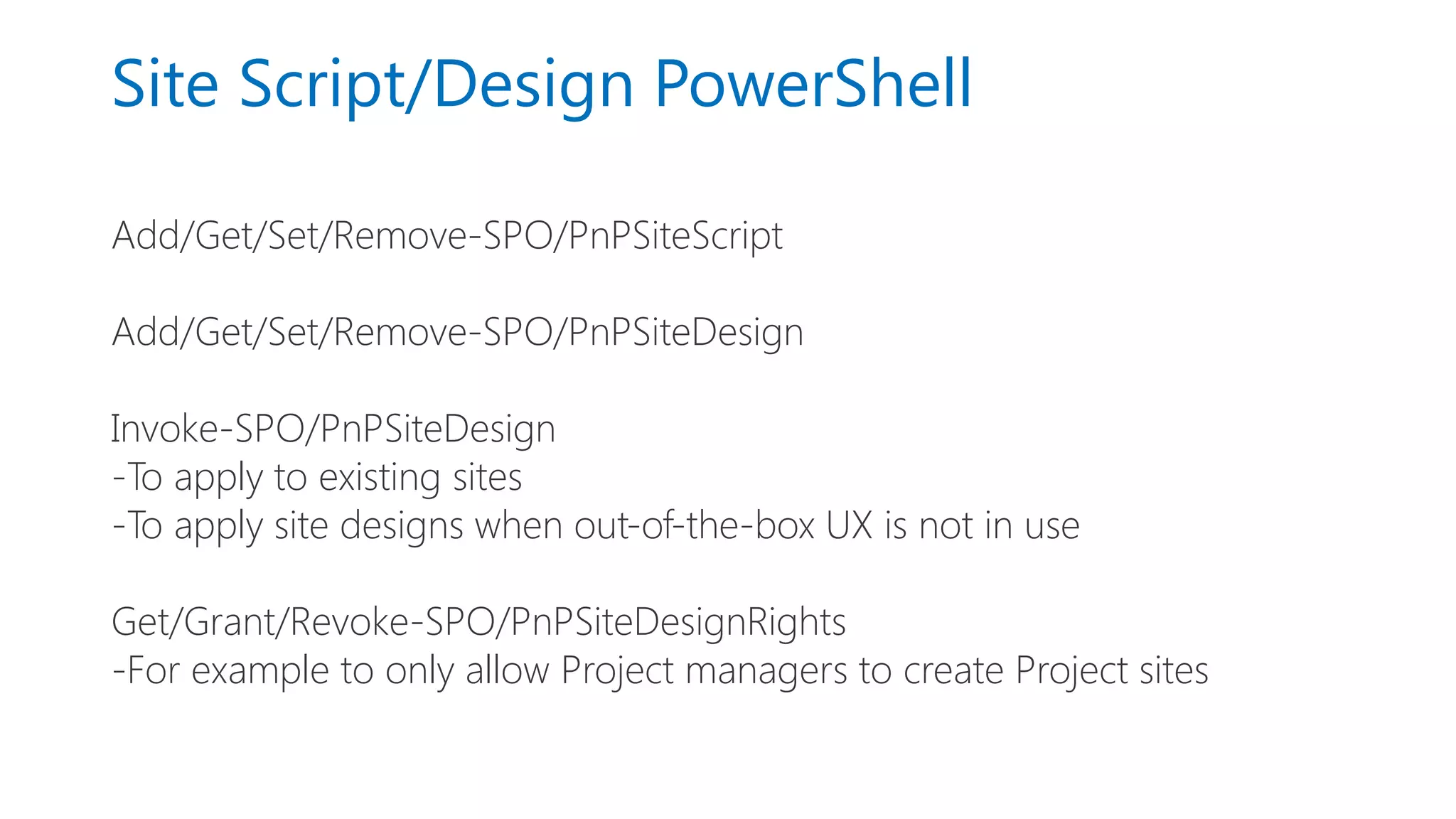 Site Script/Design PowerShell
Add/Get/Set/Remove-SPO/PnPSiteScript
Add/Get/Set/Remove-SPO/PnPSiteDesign
Invoke-SPO/PnPSiteDesign
-To apply to existing sites
-To apply site designs when out-of-the-box UX is not in use
Get/Grant/Revoke-SPO/PnPSiteDesignRights
-For example to only allow Project managers to create Project sites
 