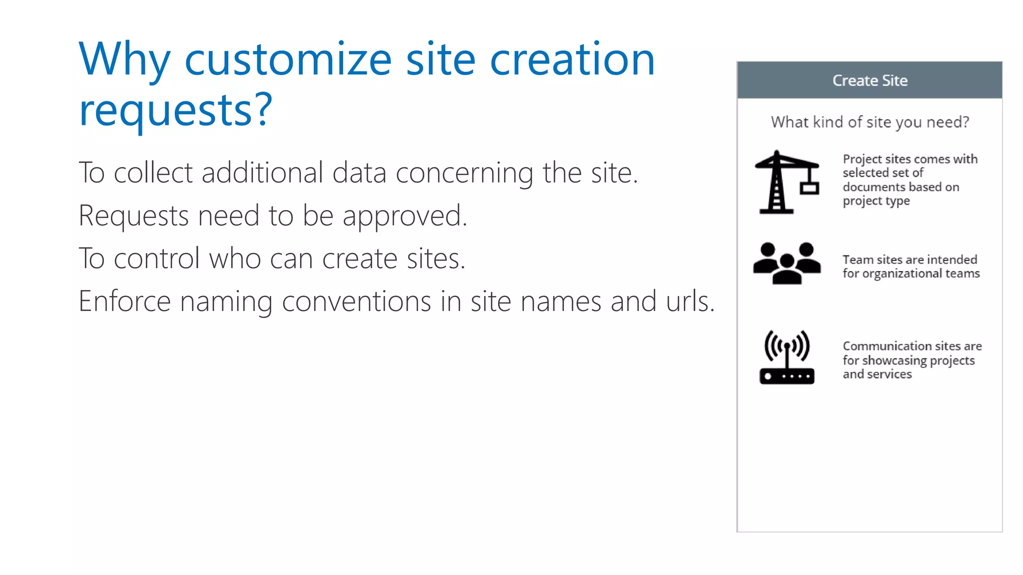 Why customize site creation
requests?
To collect additional data concerning the site.
Requests need to be approved.
To control who can create sites.
Enforce naming conventions in site names and urls.
 