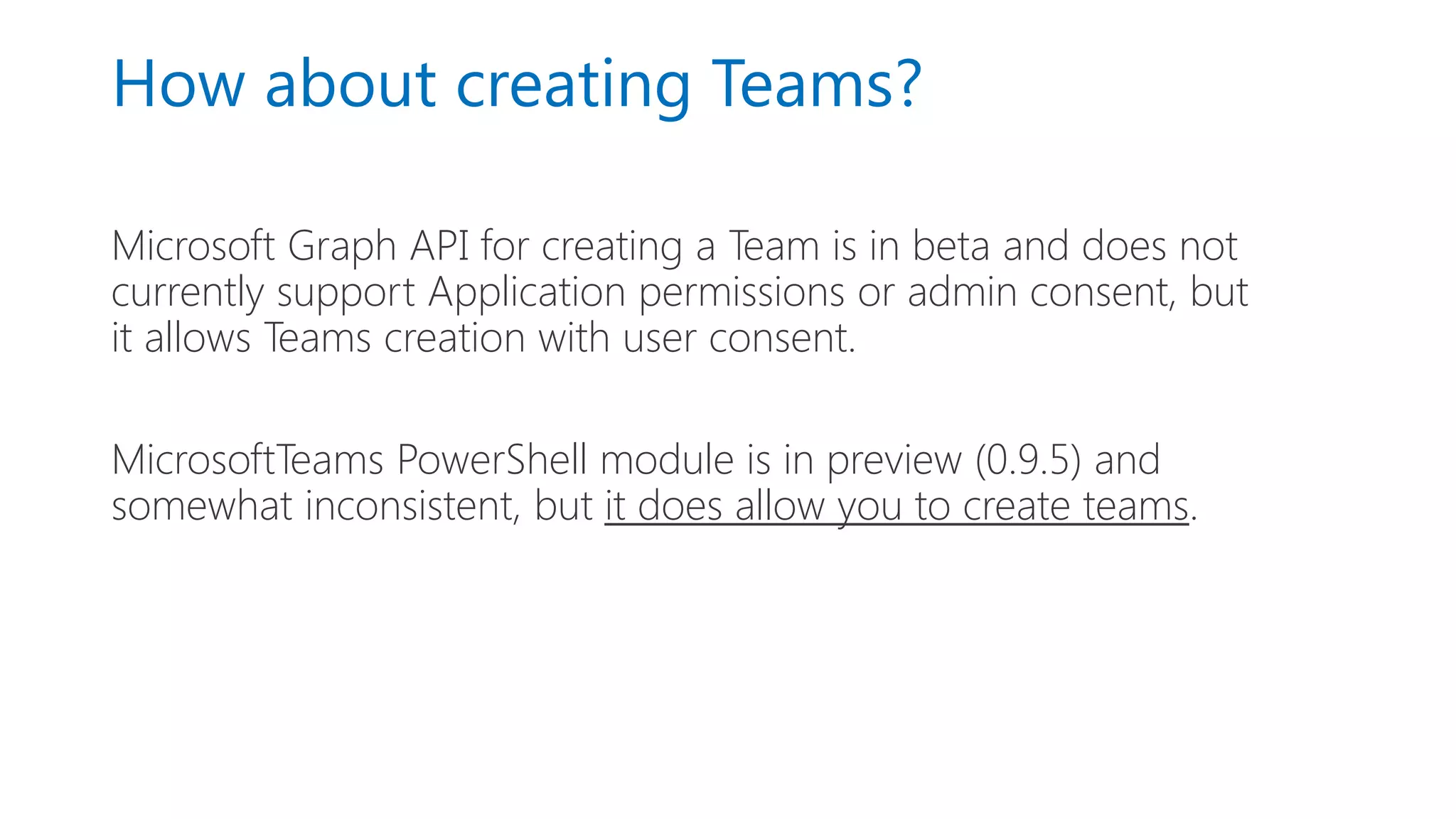 How about creating Teams?
Microsoft Graph API for creating a Team is in beta and does not
currently support Application permissions or admin consent, but
it allows Teams creation with user consent.
MicrosoftTeams PowerShell module is in preview (0.9.5) and
somewhat inconsistent, but it does allow you to create teams.
 