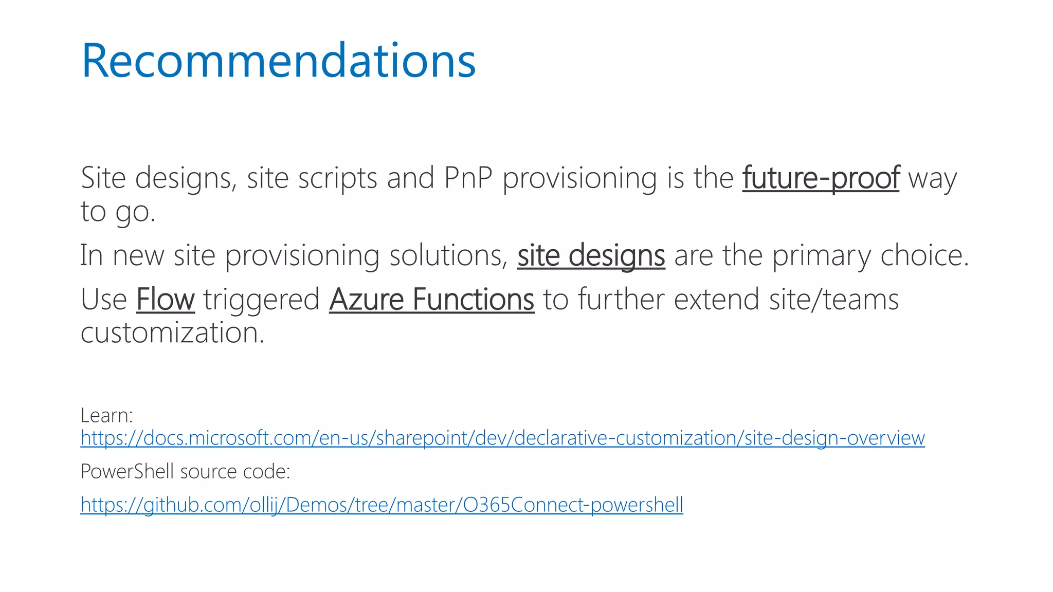 Recommendations
Site designs, site scripts and PnP provisioning is the future-proof way
to go.
In new site provisioning solutions, site designs are the primary choice.
Use Flow triggered Azure Functions to further extend site/teams
customization.
Learn:
https://docs.microsoft.com/en-us/sharepoint/dev/declarative-customization/site-design-overview
PowerShell source code:
https://github.com/ollij/Demos/tree/master/O365Connect-powershell
 