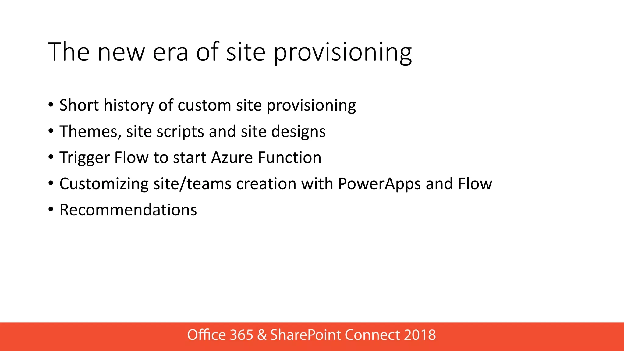 The new era of site provisioning
• Short history of custom site provisioning
• Themes, site scripts and site designs
• Trigger Flow to start Azure Function
• Customizing site/teams creation with PowerApps and Flow
• Recommendations
 