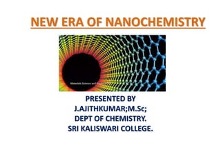 NEW ERA OF NANOCHEMISTRY
PRESENTED BY
J.AJITHKUMAR;M.Sc;
DEPT OF CHEMISTRY.
SRI KALISWARI COLLEGE.
 