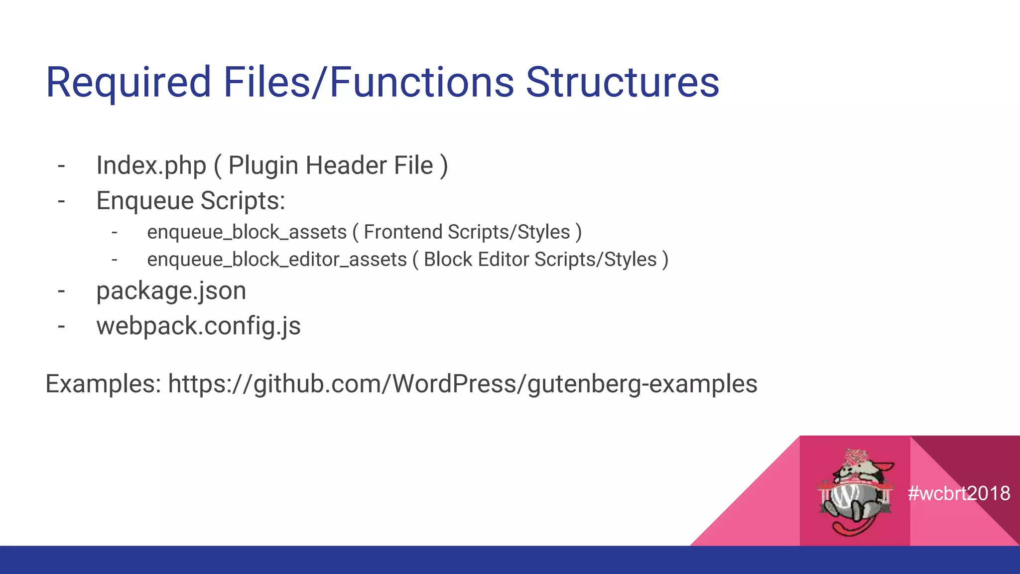 Required Files/Functions Structures
- Index.php ( Plugin Header File )
- Enqueue Scripts:
- enqueue_block_assets ( Frontend Scripts/Styles )
- enqueue_block_editor_assets ( Block Editor Scripts/Styles )
- package.json
- webpack.config.js
Examples: https://github.com/WordPress/gutenberg-examples
#wcbrt2018