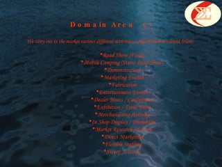 Domain Area’s: We carry out in the market various different activities. Some of them are listed below:  Road Show (Float)  Mobile Camping (Static Road Show)  Demonstration  Marketing Events  Fabrication Entertainment Events  Dealer Meets / Conferences  Exhibition / Trade Fairs  Merchandising Activity  In Shop Display / Promotion  Market Research / Survey  Direct Marketing  Flexible Staffing  Sweep Activity   