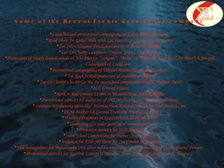 Some of the Recent Events done by the company Launches and promotional campaigning of Kotak Mahindra Bank.  Road Show for Gokul Milk with Zee Marathi Sa Re Ga Ma Pa singers  Zee Intercollegiate Antakshari events at Indore & Bhopal.  Zee Lil Champ’s auditions (Indore, Jaipur, Chandigarh )  Promotions of Newly launch serials on Star Plus i.e. “Sangam” , “Bidai” & “Kaho Na Yaar Hai ” for Mumbai, Bhopal, Chandigarh & Luckhnow.  Promotional campaigning of Vikrant Automobile & other projects.  Zee Rock N Roll promotion & audition at Indore  Zee Lil Champ’s Sa Re Ga Ma Pa interschool competition (Nasik, Nagpur, Pune)  ICL Ground Events Rock N Roll Ground Events in Mumbai,Pune.Nashik,Nagpur Promotional activity for auditions of INX Media pvt. ltd. (9x Entertainment)   Seminars in following cities like: Mumbai,Pune,Kolapur,Nashik for Web Duniya.Com  Ek Se Badkar Ek Ground Events in Mumbai & Pune Wedding Ceremony at Igatpuri with all the elements  Launching of a video game cd at various states. Promotion activity for DID Mumbai Inter School Competition for Dabur Chyawanprash  Audience for Klub MJ Hunt for Zee Cinema in Mumbai. Floe management for Mahananda 25th silver jubilee anniversary in Mumbai (Chief Guest: Sharad Pawar)  Promotional activity for Rajshree Lottery in Mumbai, Pune, Nagar, Solapur, Nashik, Nagpur…  