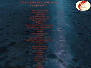 Work With The Following Companies : Spectrum Services (Indore)  Fusion Events Pvt. Ltd.  Lyntas (Delhi)  70’s International Pvt. Ltd.  Procam International Pvt. Ltd.  Encompass Events  Mageron  Dynamo Entertainment & Communications  Swarsaptak Event Management Group  NSE Events  360 Degree  Candid Marketing Services  Zero Hours  Gravity Entertainment Pvt. Ltd.  Fountainhead Promotions & Events Pvt. Ltd.  Sugal & Damani Ltd ELF Kotak Mahindra Bank Standard Charter Bank Gokul Mahananda Airtel  Big Fm 92.7 Dabur Chwanprash Web Duniya Castrol Nerolec Pantaloons 