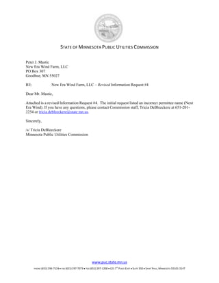 STATE OF MINNESOTA PUBLIC UTILITIES COMMISSION

Peter J. Mastic
New Era Wind Farm, LLC
PO Box 307
Goodhue, MN 55027

RE:                 New Era Wind Farm, LLC – Revised Information Request #4

Dear Mr. Mastic,

Attached is a revised Information Request #4. The initial request listed an incorrect permittee name (Next
Era Wind). If you have any questions, please contact Commission staff, Tricia DeBleeckere at 651-201-
2254 or tricia.debleeckere@state.mn.us.

Sincerely,

/s/ Tricia DeBleeckere
Minnesota Public Utilities Commission




                                                       www.puc.state.mn.us
      PHONE (651) 296-7124  FAX (651) 297-7073  TDD (651) 297-1200  121 7        PLACE EAST  SUITE 350  SAINT PAUL, MINNESOTA 55101-2147
                                                                               TH
 