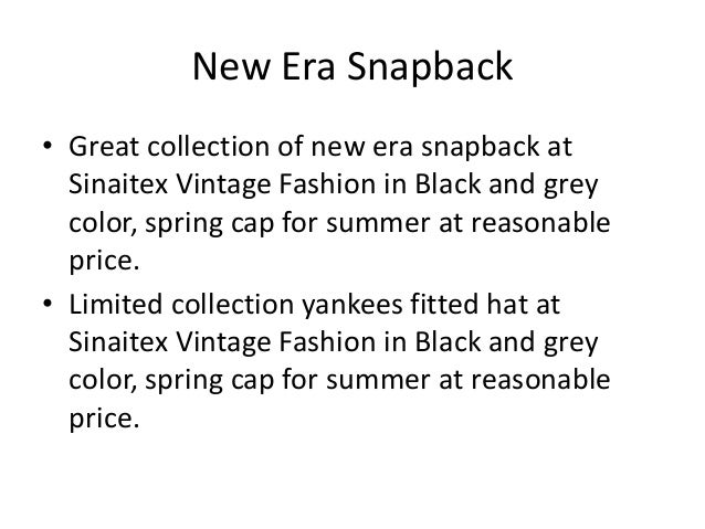 New Era Snapback
• Great collection of new era snapback at
Sinaitex Vintage Fashion in Black and grey
color, spring cap for summer at reasonable
price.
• Limited collection yankees fitted hat at
Sinaitex Vintage Fashion in Black and grey
color, spring cap for summer at reasonable
price.
 