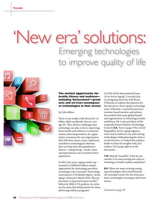 The Journal on Active Aging/Special technology issue 2018 www.icaa.cc48
Continued on page 50
‘New era’solutions:
Emerging technologies
to improve quality of life
Trends
The market opportunity for
health, ﬁtness and wellness—
including ‘betterment’—prod-
ucts and services encompass-
es technologies in four arenas
by Colin Milner
There is one simple truth about the 1.6
billon adults worldwide who are over
age 501
: They all have challenges that
technology can play a role in improving.
From health and wellness to communi-
cations and transportation, the oppor-
tunity is immense for any organization
that will listen, learn, create, implement
and deliver technological solutions
that can help meet this population’s
diverse—and growing—needs, wants
and expectations, not to mention their
aspirations.
In 2015, the active-aging market rep-
resented a USD$24.4-billion market
opportunity for technology providers,
according to the Consumer Technology
Association’s CTA Market Report: Active
Aging,2
released in March 2016. This op-
portunity is expected to grow to $42.7
billion by 2020, CTA predicts. So, what
are the areas that hold promise for those
delivering wellness programs?
As CEO of the International Coun-
cil on Active Aging®, I recently had
an intriguing interview with Bryan
O’Rourke to explore this question for
the Journal on Active Aging’s technology
issue. O’Rourke, a seasoned executive,
investor, board member and advisor,
has worked with many global brands
and organizations in technology, health
and fitness. He is also president of the
nonprofit Fitness Industry Technology
Council [Ed. Turn to page 57for a brief
biography]. Active-aging organiza-
tions seek to embrace new and existing
technologies while planning for what is
on the horizon, so I asked this industry
leader to share his insights with JAA
readers. Let’s jump right in to the
discussion.
CM: Beyond “wearables,” what do you
consider to be some exciting new areas in
technology in health, wellness and fitness?
BO: There are many exciting emerg-
ing technologies that extend beyond
the wearables trend. For the most part,
these technologies encompass four basic
arenas:
 