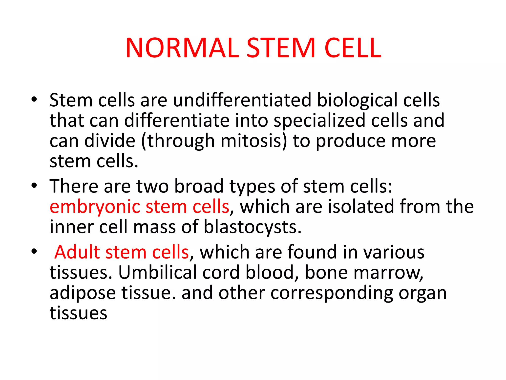 NORMAL STEM CELL
• Stem cells are undifferentiated biological cells
that can differentiate into specialized cells and
can divide (through mitosis) to produce more
stem cells.
• There are two broad types of stem cells:
embryonic stem cells, which are isolated from the
inner cell mass of blastocysts.
• Adult stem cells, which are found in various
tissues. Umbilical cord blood, bone marrow,
adipose tissue. and other corresponding organ
tissues
 