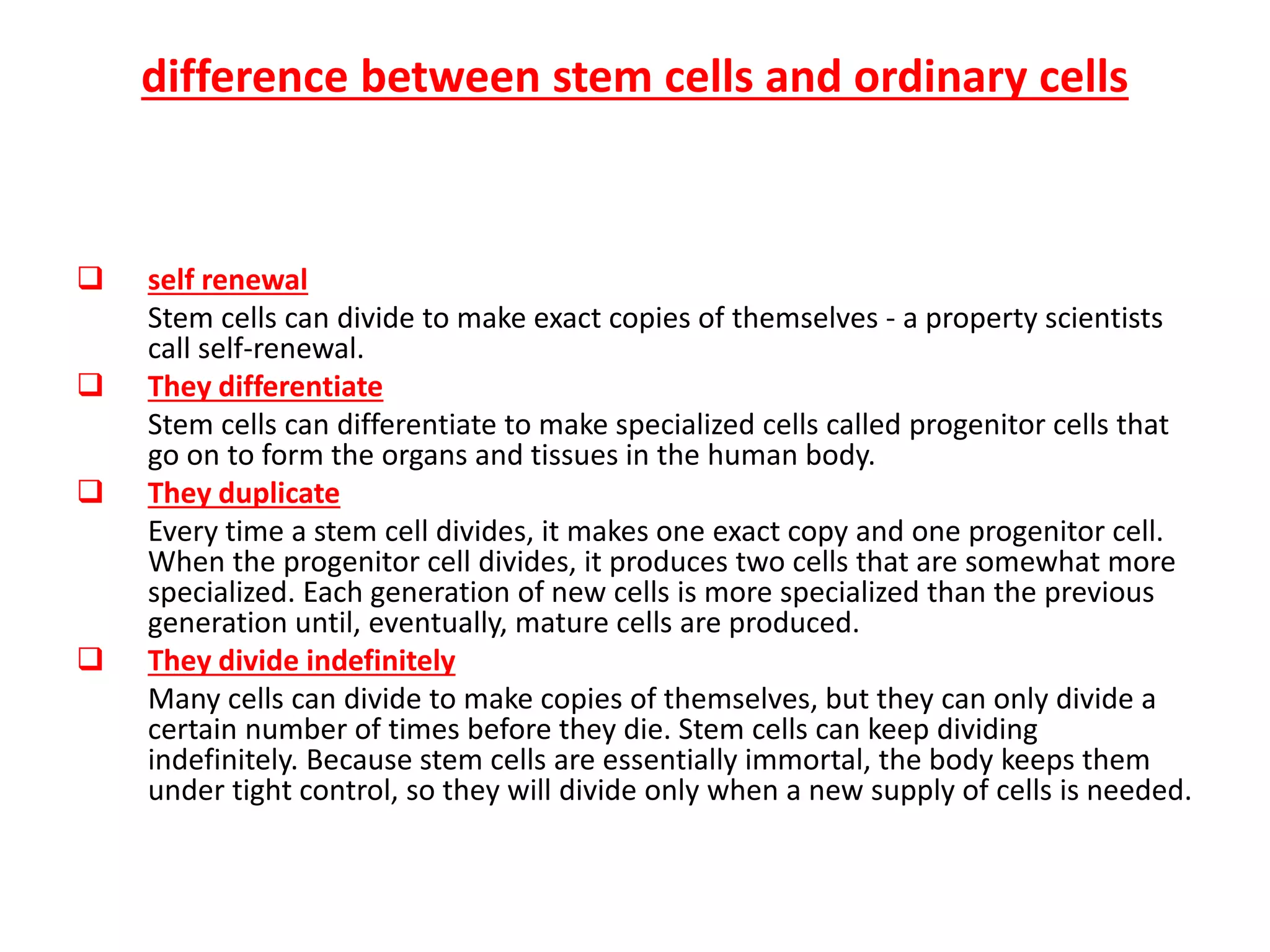 difference between stem cells and ordinary cells
 self renewal
Stem cells can divide to make exact copies of themselves - a property scientists
call self-renewal.
 They differentiate
Stem cells can differentiate to make specialized cells called progenitor cells that
go on to form the organs and tissues in the human body.
 They duplicate
Every time a stem cell divides, it makes one exact copy and one progenitor cell.
When the progenitor cell divides, it produces two cells that are somewhat more
specialized. Each generation of new cells is more specialized than the previous
generation until, eventually, mature cells are produced.
 They divide indefinitely
Many cells can divide to make copies of themselves, but they can only divide a
certain number of times before they die. Stem cells can keep dividing
indefinitely. Because stem cells are essentially immortal, the body keeps them
under tight control, so they will divide only when a new supply of cells is needed.
 