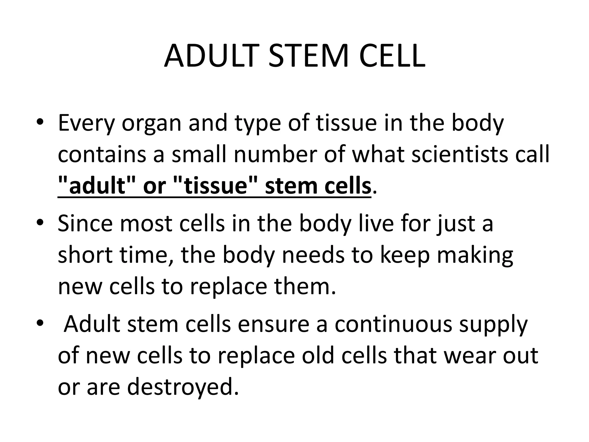 ADULT STEM CELL
• Every organ and type of tissue in the body
contains a small number of what scientists call
"adult" or "tissue" stem cells.
• Since most cells in the body live for just a
short time, the body needs to keep making
new cells to replace them.
• Adult stem cells ensure a continuous supply
of new cells to replace old cells that wear out
or are destroyed.
 