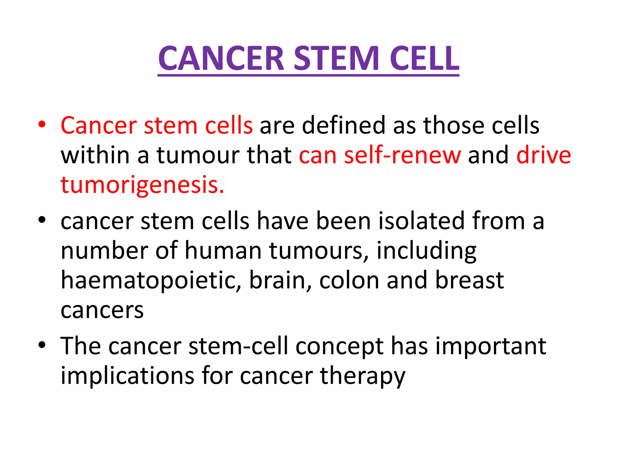 CANCER STEM CELL
• Cancer stem cells are defined as those cells
within a tumour that can self-renew and drive
tumorigenesis.
• cancer stem cells have been isolated from a
number of human tumours, including
haematopoietic, brain, colon and breast
cancers
• The cancer stem-cell concept has important
implications for cancer therapy
 