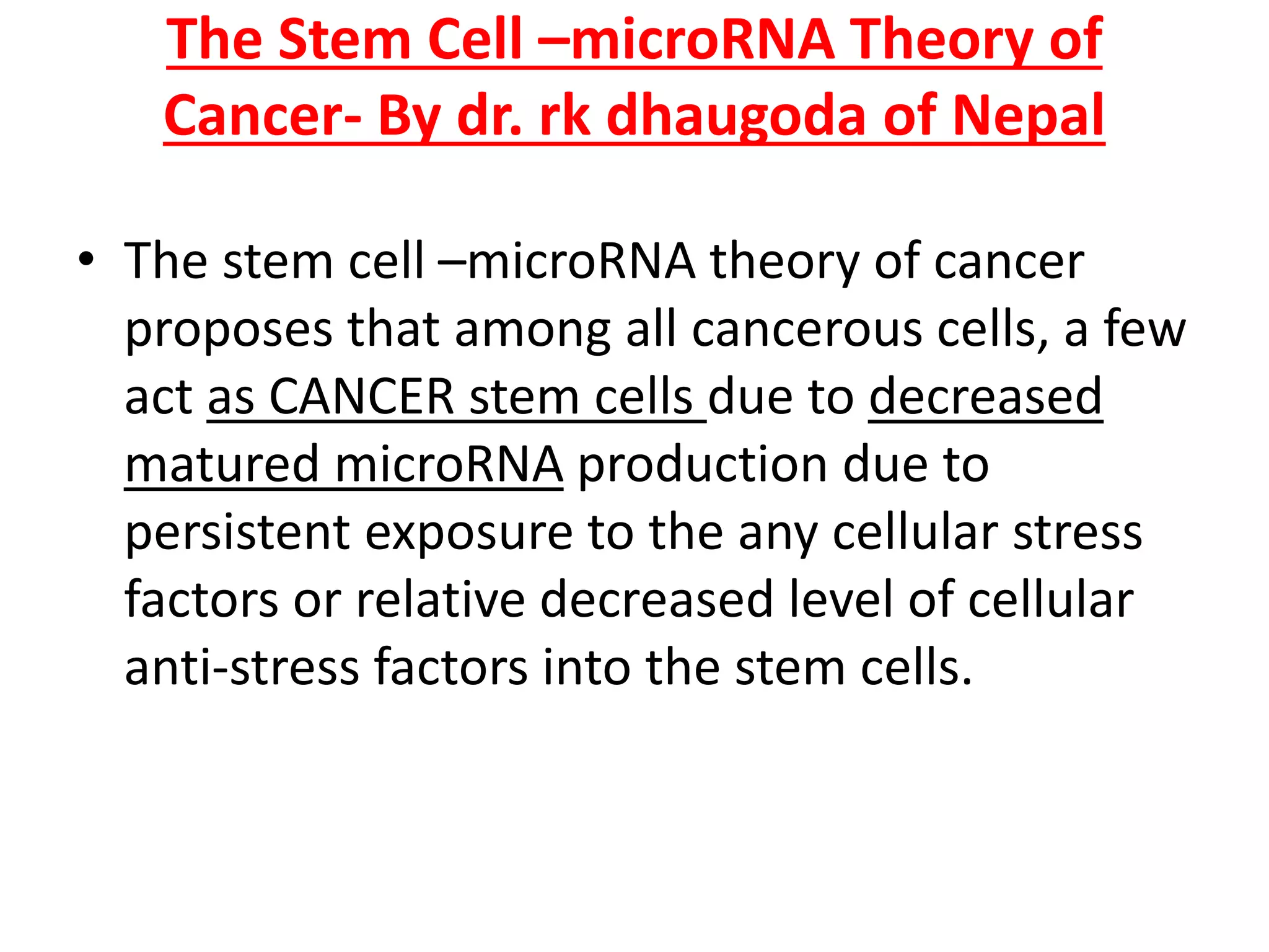 The Stem Cell –microRNA Theory of
Cancer- By dr. rk dhaugoda of Nepal
• The stem cell –microRNA theory of cancer
proposes that among all cancerous cells, a few
act as CANCER stem cells due to decreased
matured microRNA production due to
persistent exposure to the any cellular stress
factors or relative decreased level of cellular
anti-stress factors into the stem cells.
 