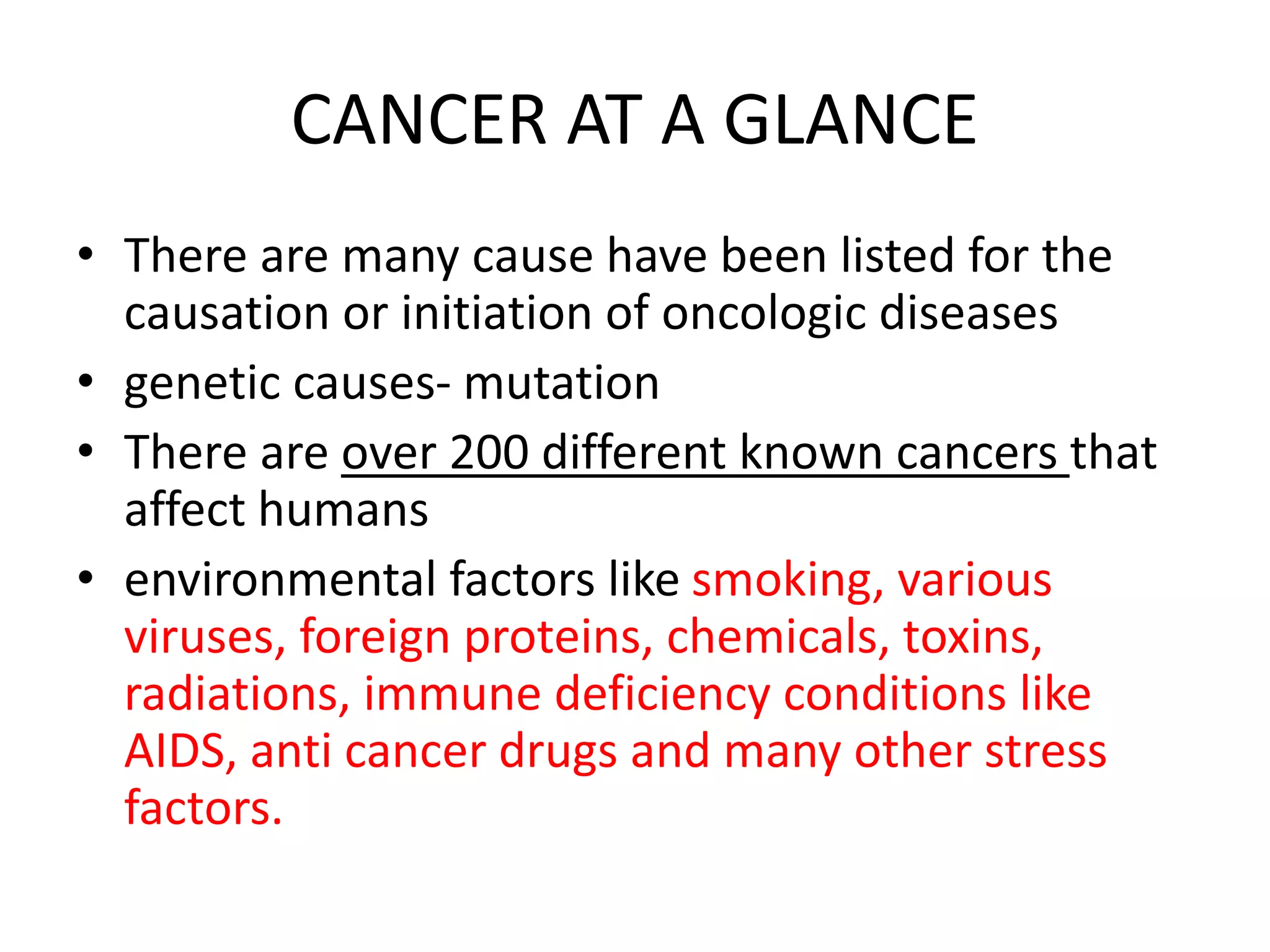 CANCER AT A GLANCE
• There are many cause have been listed for the
causation or initiation of oncologic diseases
• genetic causes- mutation
• There are over 200 different known cancers that
affect humans
• environmental factors like smoking, various
viruses, foreign proteins, chemicals, toxins,
radiations, immune deficiency conditions like
AIDS, anti cancer drugs and many other stress
factors.
 