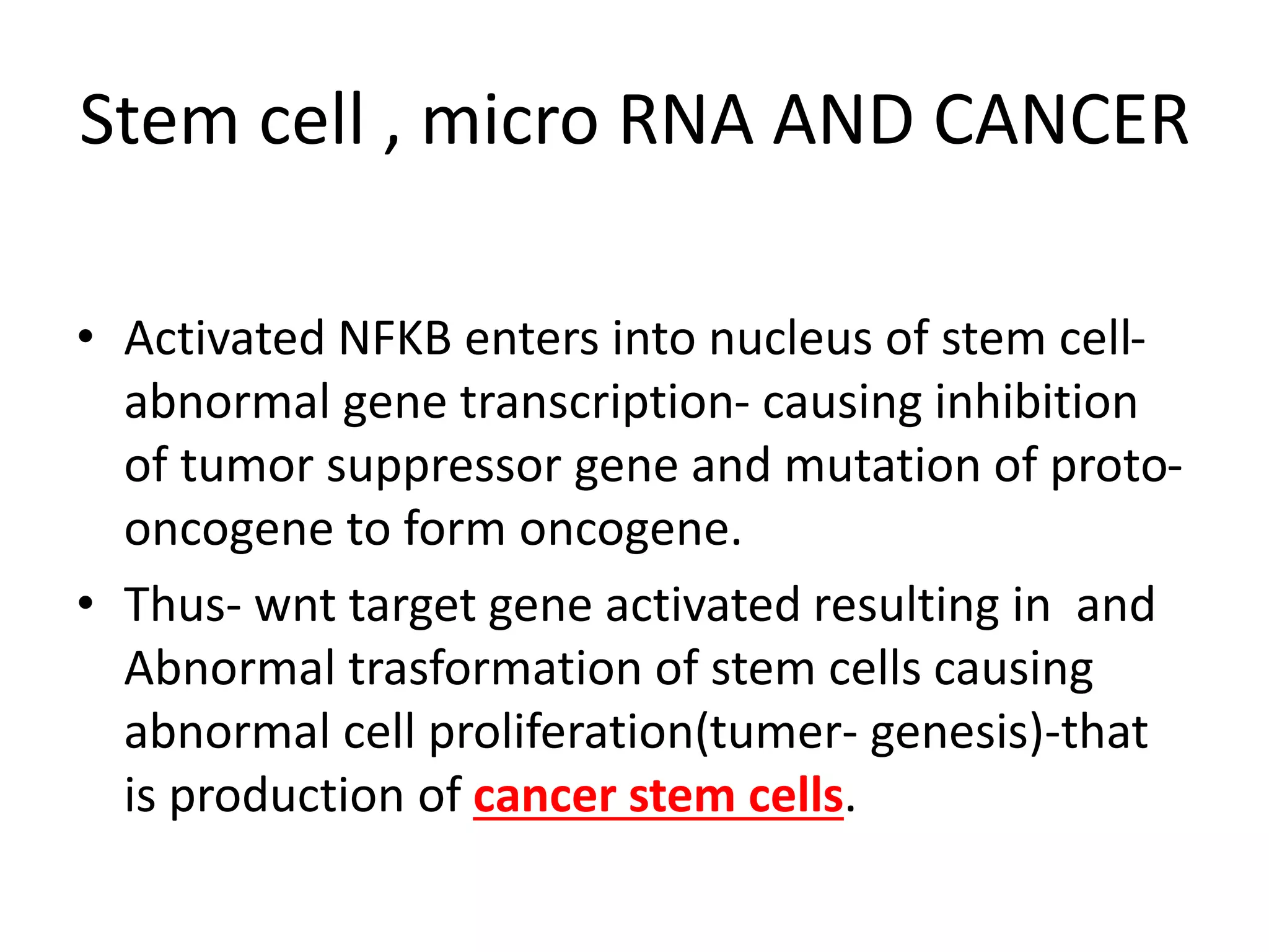 Stem cell , micro RNA AND CANCER
• Activated NFKB enters into nucleus of stem cell-
abnormal gene transcription- causing inhibition
of tumor suppressor gene and mutation of proto-
oncogene to form oncogene.
• Thus- wnt target gene activated resulting in and
Abnormal trasformation of stem cells causing
abnormal cell proliferation(tumer- genesis)-that
is production of cancer stem cells.
 