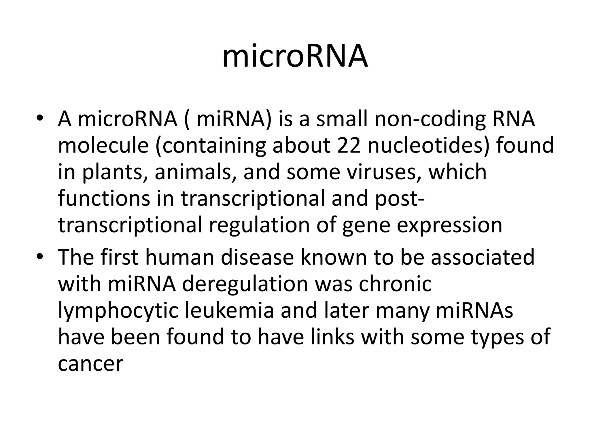 microRNA
• A microRNA ( miRNA) is a small non-coding RNA
molecule (containing about 22 nucleotides) found
in plants, animals, and some viruses, which
functions in transcriptional and post-
transcriptional regulation of gene expression
• The first human disease known to be associated
with miRNA deregulation was chronic
lymphocytic leukemia and later many miRNAs
have been found to have links with some types of
cancer
 