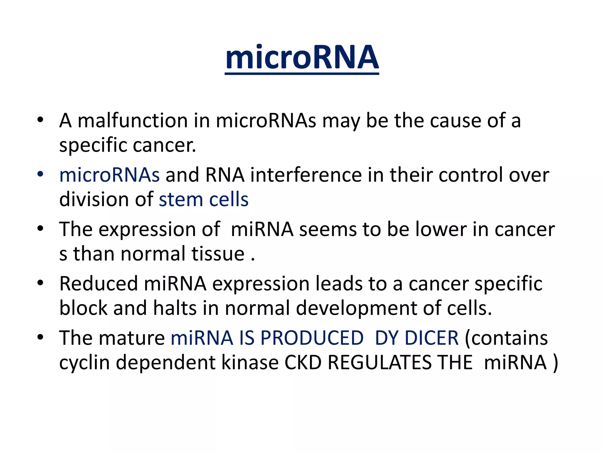 microRNA
• A malfunction in microRNAs may be the cause of a
specific cancer.
• microRNAs and RNA interference in their control over
division of stem cells
• The expression of miRNA seems to be lower in cancer
s than normal tissue .
• Reduced miRNA expression leads to a cancer specific
block and halts in normal development of cells.
• The mature miRNA IS PRODUCED DY DICER (contains
cyclin dependent kinase CKD REGULATES THE miRNA )
 